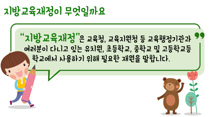 지방교육재정이 무엇일까요 “지방교육재정”은 교육청, 교육지원청 등 교육행정기관과 여러분이 다니고 있는 유치원, 초등학교, 중학교 및 고등학교등 학교에서 사용하기 위해 필요한 재원을 말합니다.